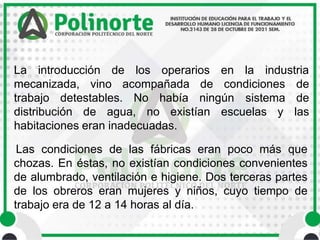 La introducción de los operarios en la industria
mecanizada, vino acompañada de condiciones
trabajo detestables. No había ningún
distribución de agua, no existían escuelas y
de
sistema de
las
habitaciones eran inadecuadas.
Las condiciones de las fábricas eran poco más que
chozas. En éstas, no existían condiciones convenientes
de alumbrado, ventilación e higiene. Dos terceras partes
de los obreros eran mujeres y niños, cuyo tiempo de
trabajo era de 12 a 14 horas al día.
 