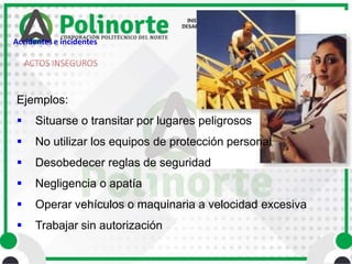 ACTOS INSEGUROS
Ejemplos:
 Situarse o transitar por lugares peligrosos
 No utilizar los equipos de protección personal
 Desobedecer reglas de seguridad
 Negligencia o apatía
 Operar vehículos o maquinaria a velocidad excesiva
 Trabajar sin autorización
Accidentes e incidentes
 