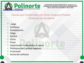 • Juego
• Confianza
• Complacencia
• Fatiga
• Alcohol
• Vicios
• Prisas
• Capacitación inadecuada ( al vapor)
• Predisposición ( actitud negativa)
• Frustración
• Exceso de confianza
Causas que Combinadas con Actos Inseguros Pueden
Ocasionar un Accidente
Accidentes e incidentes
 