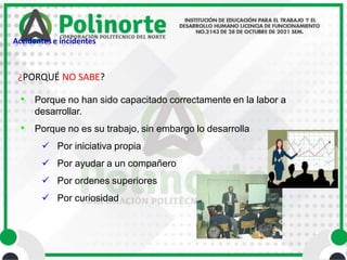 ¿PORQUÉ NO SABE?
• Porque no han sido capacitado correctamente en la labor a
desarrollar.
• Porque no es su trabajo, sin embargo lo desarrolla
 Por iniciativa propia
 Por ayudar a un compañero
 Por ordenes superiores
 Por curiosidad
Accidentes e incidentes
 