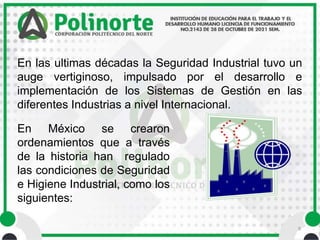 9
En las ultimas décadas la Seguridad Industrial tuvo un
auge vertiginoso, impulsado por el desarrollo e
implementación de los Sistemas de Gestión en las
diferentes Industrias a nivel Internacional.
En México se crearon
ordenamientos que a través
de la historia han regulado
las condiciones de Seguridad
e Higiene Industrial, como los
siguientes:
 