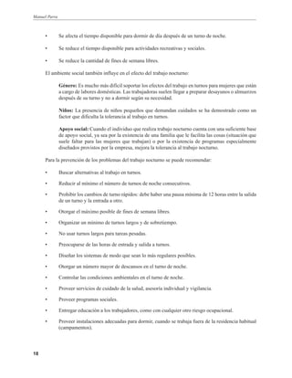 Manuel Parra

•

Se afecta el tiempo disponible para dormir de día después de un turno de noche.

•

Se reduce el tiempo disponible para actividades recreativas y sociales.

•

Se reduce la cantidad de fines de semana libres.

El ambiente social también influye en el efecto del trabajo nocturno:
Género: Es mucho más difícil soportar los efectos del trabajo en turnos para mujeres que están
a cargo de labores domésticas. Las trabajadoras suelen llegar a preparar desayunos o almuerzos
después de su turno y no a dormir según su necesidad.
Niños: La presencia de niños pequeños que demandan cuidados se ha demostrado como un
factor que dificulta la tolerancia al trabajo en turnos.
Apoyo social: Cuando el individuo que realiza trabajo nocturno cuenta con una suficiente base
de apoyo social, ya sea por la existencia de una familia que le facilita las cosas (situación que
suele faltar para las mujeres que trabajan) o por la existencia de programas especialmente
diseñados provistos por la empresa, mejora la tolerancia al trabajo nocturno.
Para la prevención de los problemas del trabajo nocturno se puede recomendar:
•
•

Reducir al mínimo el número de turnos de noche consecutivos.

•

Prohibir los cambios de turno rápidos: debe haber una pausa mínima de 12 horas entre la salida
de un turno y la entrada a otro.

•

Otorgar el máximo posible de fines de semana libres.

•

Organizar un mínimo de turnos largos y de sobretiempo.

•

No usar turnos largos para tareas pesadas.

•

Preocuparse de las horas de entrada y salida a turnos.

•

Diseñar los sistemas de modo que sean lo más regulares posibles.

•

Otorgar un número mayor de descansos en el turno de noche.

•

Controlar las condiciones ambientales en el turno de noche.

•

Proveer servicios de cuidado de la salud, asesoría individual y vigilancia.

•

Proveer programas sociales.

•

Entregar educación a los trabajadores, como con cualquier otro riesgo ocupacional.

•

18

Buscar alternativas al trabajo en turnos.

Proveer instalaciones adecuadas para dormir, cuando se trabaja fuera de la residencia habitual
(campamentos).

 