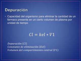 • Capacidad del organismo para eliminar la cantidad de un
fármaco presente en un cierto volumen de plasma por
unidad de tiempo
𝐶𝑙 = 𝑘𝑒𝑙 ∗ 𝑉1
𝐷𝑒𝑝𝑢𝑟𝑎𝑐𝑖ó𝑛 𝐶𝑙
𝐶𝑜𝑛𝑠𝑡𝑎𝑛𝑡𝑒 𝑑𝑒 𝑒𝑙𝑖𝑚𝑖𝑛𝑎𝑐𝑖ó𝑛 𝐾𝑒𝑙
𝑉𝑜𝑙𝑢𝑚𝑒𝑛 𝑑𝑒𝑙 𝑐𝑜𝑚𝑝𝑎𝑟𝑡𝑖𝑚𝑖𝑒𝑛𝑡𝑜 𝑐𝑒𝑛𝑡𝑟𝑎𝑙 𝑉1
 