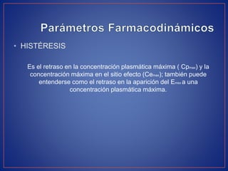 • HISTÉRESIS
Es el retraso en la concentración plasmática máxima ( Cpmax) y la
concentración máxima en el sitio efecto (Cemax); también puede
entenderse como el retraso en la aparición del Emsx a una
concentración plasmática máxima.
 