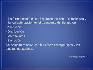 • La farmacocinética está relacionada con el estudio con y
la caracterización en el transcurso del tiempo de:
- Absorción
- Distribución
- Metabolismo
- Excreción
Así como la relación con los efectos terapéuticos y los
efectos indeseables.
Gibaldi y Levy 1976
 