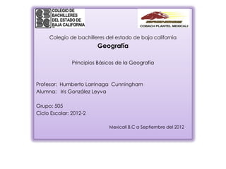 Colegio de bachilleres del estado de baja california
                         Geografía

               Principios Básicos de la Geografía



Profesor: Humberto Larrinaga Cunningham
Alumna: Iris González Leyva

Grupo: 505
Ciclo Escolar: 2012-2

                              Mexicali B.C a Septiembre del 2012
 