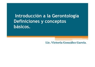 Introducción a la Gerontología
Definiciones y conceptos
básicos.
Lic. Victoria González García.
 