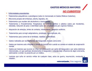 GASTOS MÉDICOS MAYORES
                                                                            NO CUBIERTOS
Enfermedades preexistentes.
Tratamientos psiquiátricos o psicológicos (salvo lo mencionado en Gastos Médicos Cubiertos).
Afecciones propias del embarazo, aborto, legrados, etc.
Tratamientos que resulten del alcoholismo o toxicomanías.
Tratamientos o Procedimientos Terapéuticos de carácter estético o plástico (salvo por Accidente),
obesidad, reducción de peso o esterilidad (salvo las complicaciones por urgencia médica).

Adquisición de anteojos, lentes de contacto, intraoculares y aparatos auditivos.

Tratamientos para corregir astigmatismo, presbiopía, hipermetropía, etc.

Tratamientos para control de la fertilidad, natalidad o infertilidad.

Gastos realizados por acompañantes del Asegurado, excepto cama extra

Gastos por lesiones auto infligidas e intento de suicidio aún cuando se cometa en estado de enajenación
mental.
Gastos por lesiones que ocurran en riñas con provocación por parte del Asegurado o por actos delictivos
intencionales, en que participe directamente el Asegurado o estando bajo influencia de algún enervante,
estimulante o similar no prescrito por un médico.

Lesiones que sufra en servicio militar de cualquier clase, actos de guerra, insurrección, revolución o
rebelión.



                                                      7
 