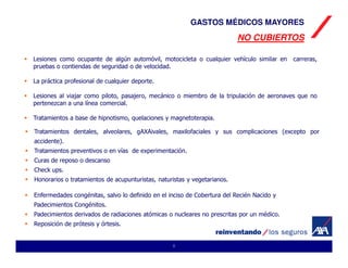 GASTOS MÉDICOS MAYORES
                                                                          NO CUBIERTOS

Lesiones como ocupante de algún automóvil, motocicleta o cualquier vehículo similar en     carreras,
pruebas o contiendas de seguridad o de velocidad.

La práctica profesional de cualquier deporte.

Lesiones al viajar como piloto, pasajero, mecánico o miembro de la tripulación de aeronaves que no
pertenezcan a una línea comercial.

Tratamientos a base de hipnotismo, quelaciones y magnetoterapia.

Tratamientos dentales, alveolares, gAXAivales, maxilofaciales y sus complicaciones (excepto por
accidente).
Tratamientos preventivos o en vías de experimentación.
Curas de reposo o descanso
Check ups.
Honorarios o tratamientos de acupunturistas, naturistas y vegetarianos.

Enfermedades congénitas, salvo lo definido en el inciso de Cobertura del Recién Nacido y
Padecimientos Congénitos.
Padecimientos derivados de radiaciones atómicas o nucleares no prescritas por un médico.
Reposición de prótesis y órtesis.


                                                  8
 