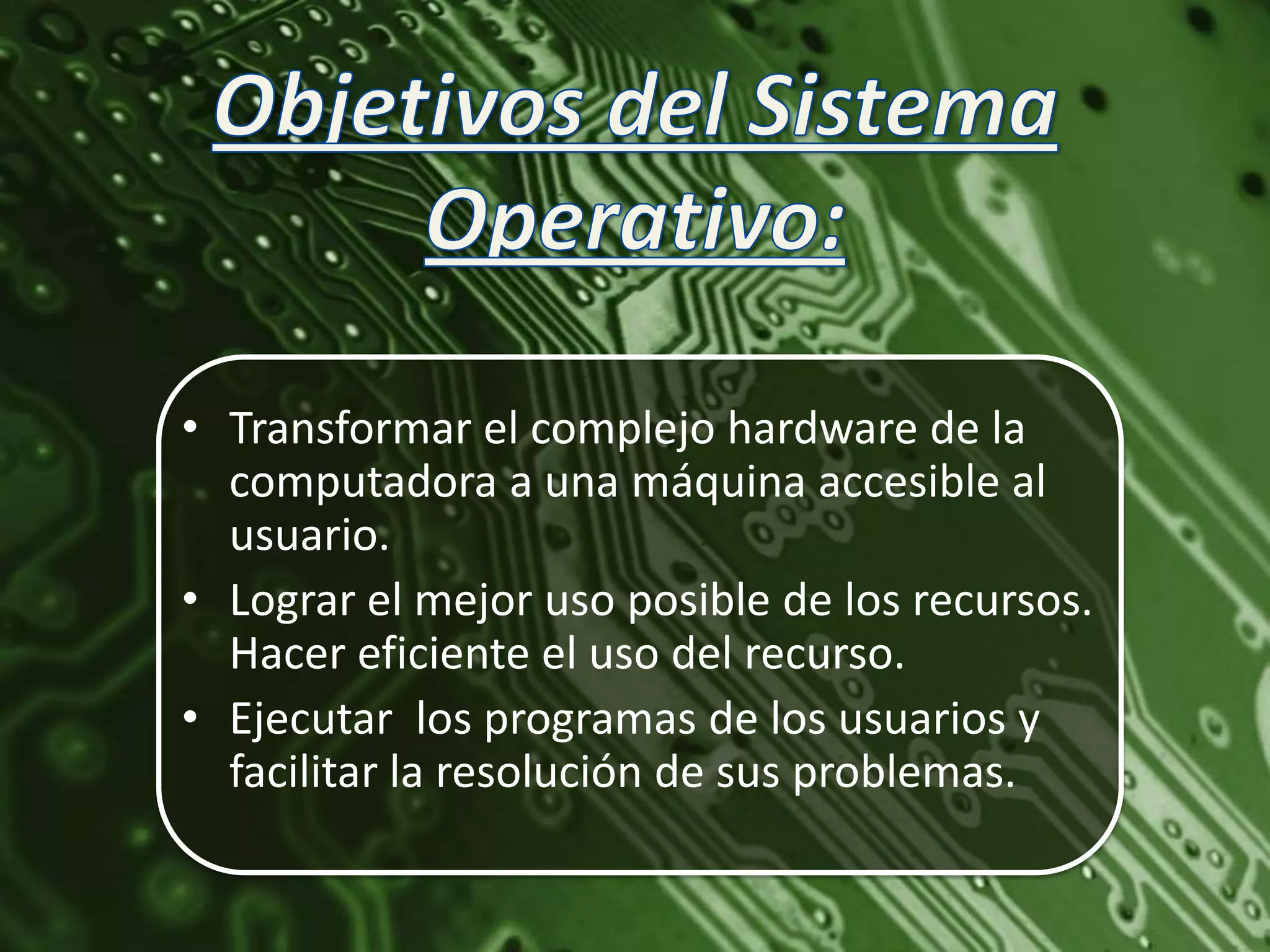 • Transformar el complejo hardware de la
  computadora a una máquina accesible al
  usuario.
• Lograr el mejor uso posible de los recursos.
  Hacer eficiente el uso del recurso.
• Ejecutar los programas de los usuarios y
  facilitar la resolución de sus problemas.
 