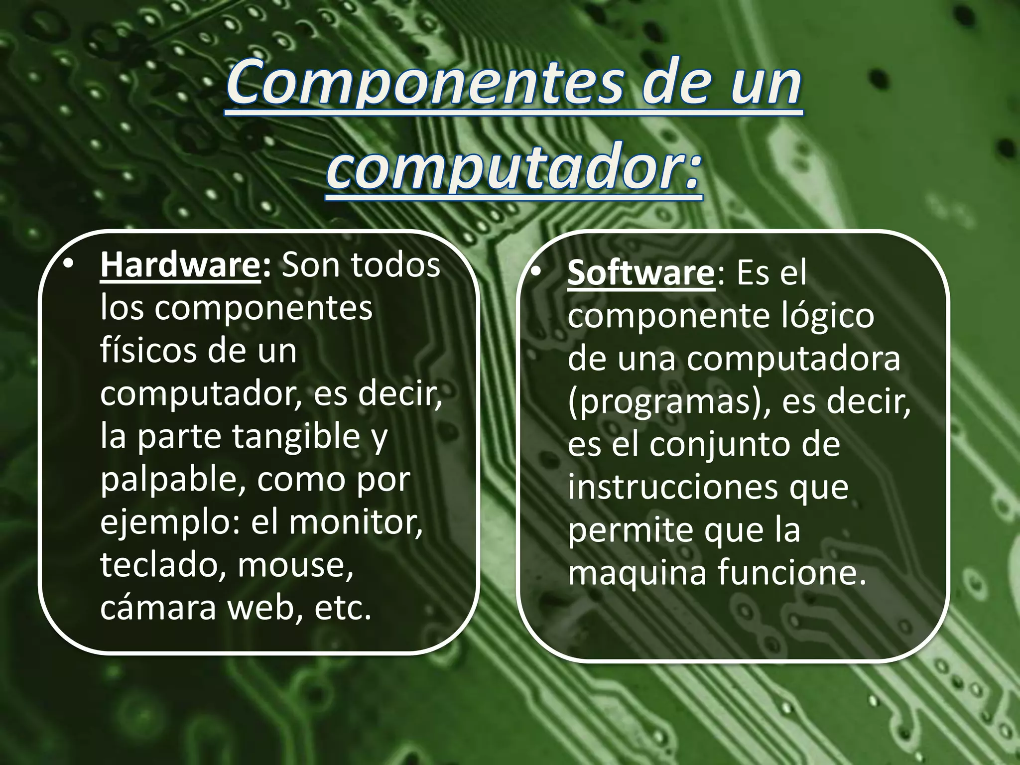 • Hardware: Son todos     • Software: Es el
  los componentes           componente lógico
  físicos de un             de una computadora
  computador, es decir,     (programas), es decir,
  la parte tangible y       es el conjunto de
  palpable, como por        instrucciones que
  ejemplo: el monitor,      permite que la
  teclado, mouse,           maquina funcione.
  cámara web, etc.
 