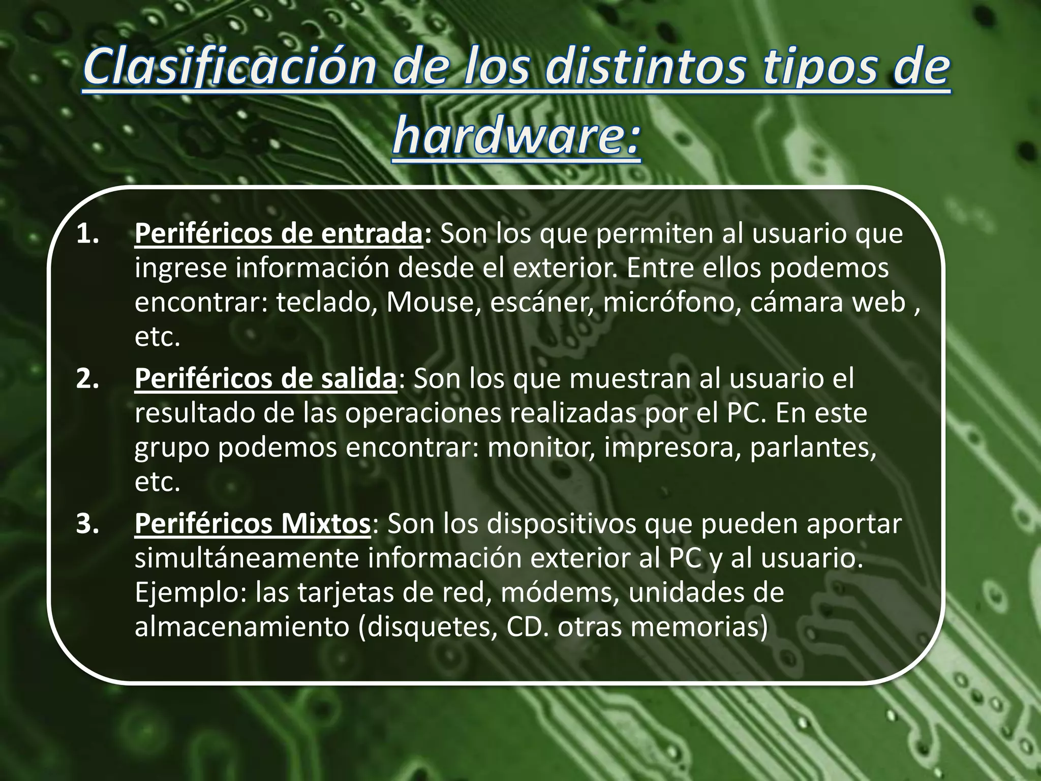1.   Periféricos de entrada: Son los que permiten al usuario que
     ingrese información desde el exterior. Entre ellos podemos
     encontrar: teclado, Mouse, escáner, micrófono, cámara web ,
     etc.
2.   Periféricos de salida: Son los que muestran al usuario el
     resultado de las operaciones realizadas por el PC. En este
     grupo podemos encontrar: monitor, impresora, parlantes,
     etc.
3.   Periféricos Mixtos: Son los dispositivos que pueden aportar
     simultáneamente información exterior al PC y al usuario.
     Ejemplo: las tarjetas de red, módems, unidades de
     almacenamiento (disquetes, CD. otras memorias)
 