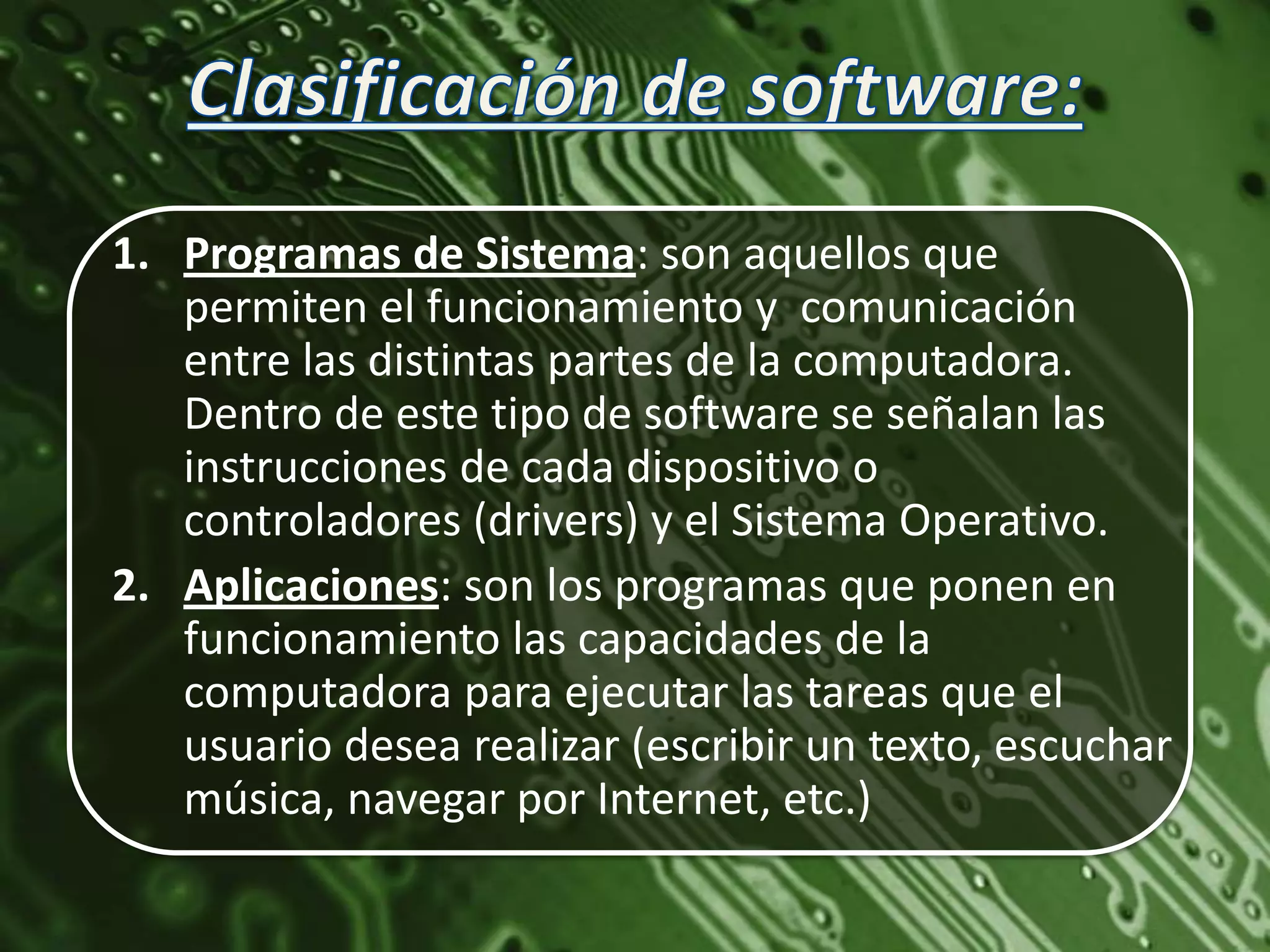 1. Programas de Sistema: son aquellos que
   permiten el funcionamiento y comunicación
   entre las distintas partes de la computadora.
   Dentro de este tipo de software se señalan las
   instrucciones de cada dispositivo o
   controladores (drivers) y el Sistema Operativo.
2. Aplicaciones: son los programas que ponen en
   funcionamiento las capacidades de la
   computadora para ejecutar las tareas que el
   usuario desea realizar (escribir un texto, escuchar
   música, navegar por Internet, etc.)
 