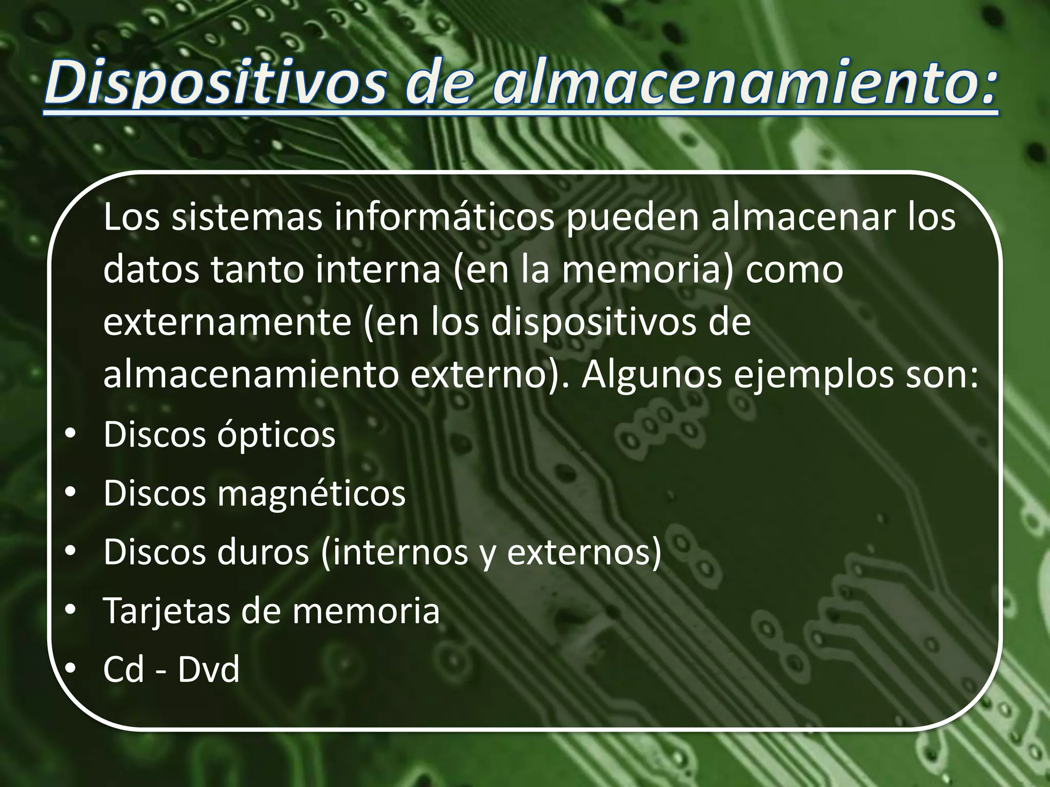 Los sistemas informáticos pueden almacenar los
    datos tanto interna (en la memoria) como
    externamente (en los dispositivos de
    almacenamiento externo). Algunos ejemplos son:
•   Discos ópticos
•   Discos magnéticos
•   Discos duros (internos y externos)
•   Tarjetas de memoria
•   Cd - Dvd
 