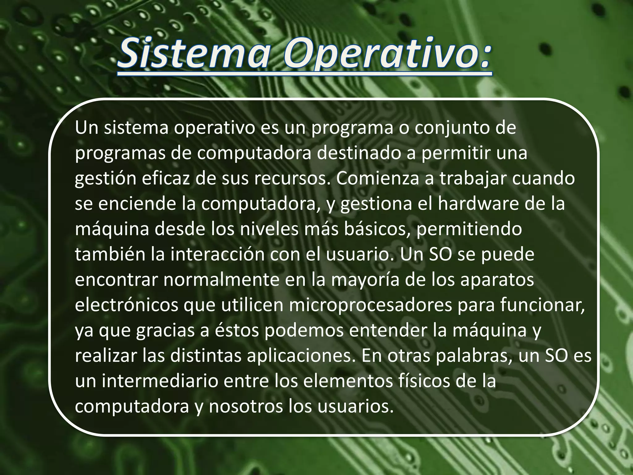 Un sistema operativo es un programa o conjunto de
programas de computadora destinado a permitir una
gestión eficaz de sus recursos. Comienza a trabajar cuando
se enciende la computadora, y gestiona el hardware de la
máquina desde los niveles más básicos, permitiendo
también la interacción con el usuario. Un SO se puede
encontrar normalmente en la mayoría de los aparatos
electrónicos que utilicen microprocesadores para funcionar,
ya que gracias a éstos podemos entender la máquina y
realizar las distintas aplicaciones. En otras palabras, un SO es
un intermediario entre los elementos físicos de la
computadora y nosotros los usuarios.
 