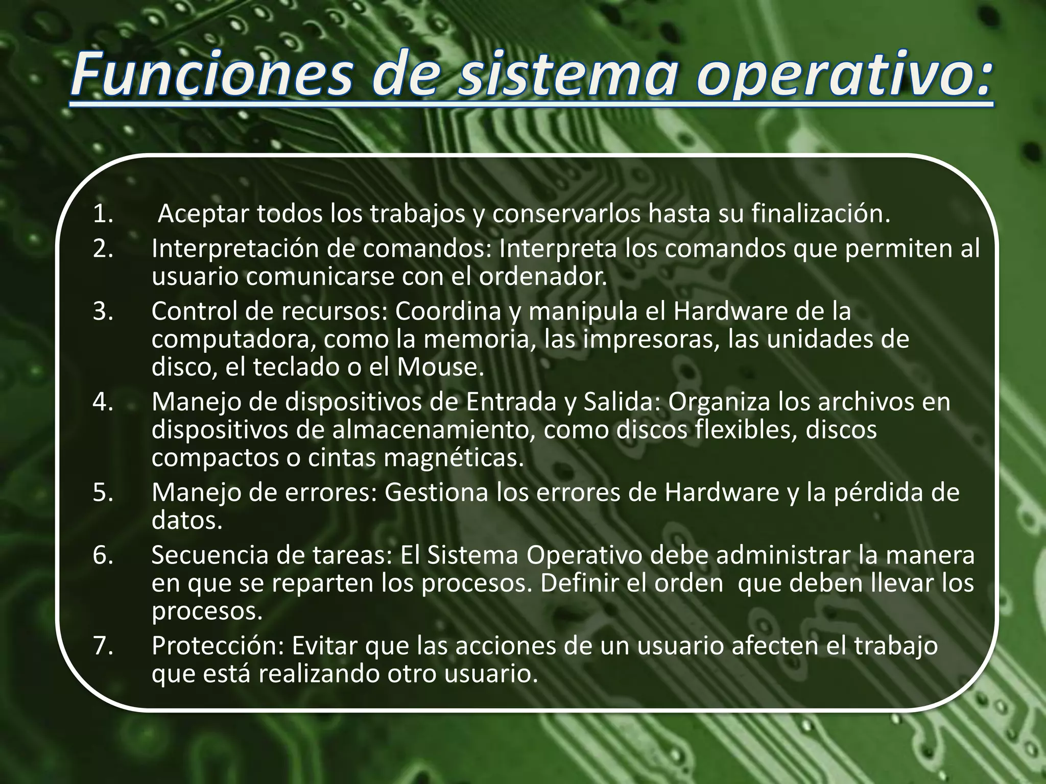 1.    Aceptar todos los trabajos y conservarlos hasta su finalización.
2.   Interpretación de comandos: Interpreta los comandos que permiten al
     usuario comunicarse con el ordenador.
3.   Control de recursos: Coordina y manipula el Hardware de la
     computadora, como la memoria, las impresoras, las unidades de
     disco, el teclado o el Mouse.
4.   Manejo de dispositivos de Entrada y Salida: Organiza los archivos en
     dispositivos de almacenamiento, como discos flexibles, discos
     compactos o cintas magnéticas.
5.   Manejo de errores: Gestiona los errores de Hardware y la pérdida de
     datos.
6.   Secuencia de tareas: El Sistema Operativo debe administrar la manera
     en que se reparten los procesos. Definir el orden que deben llevar los
     procesos.
7.   Protección: Evitar que las acciones de un usuario afecten el trabajo
     que está realizando otro usuario.
 