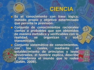CIENCIAEs el conocimiento con base lógica, método propio y objetivo determinado que permite la previsión. Conjunto de conocimientos racionales ciertos o probables que son obtenidos de manera metódica y verificables con la realidad, se organizan y son transmitidos.Conjunto sistemático de conocimientos, con los cuales, mediante el establecimiento de principios y leyes universales, el hombre explica, describe y transforma el mundo que lo rodea (Galán, 2008).