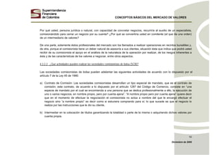 CONCEPTOS BÁSICOS DEL MERCADO DE VALORES
Diciembre de 2008
10
Por qué usted, persona jurídica o natural, con capacidad de concretar negocios, recurriría al auxilio de un especialista,
comisionándolo para cerrar un negocio por su cuenta? ¿Por qué se convertiría usted en comitente (el que da una orden)
de un intermediario de valores?
De una parte, solamente éstos profesionales del mercado son los llamados a realizar operaciones en recintos bursátiles y,
de otra, porque el comisionista tiene un deber natural de asesoría a sus clientes, situación ésta que indica que podrá usted
recibir de su comisionista el apoyo en el análisis de la naturaleza de la operación por realizar, de los riesgos inherentes a
ésta y de las características de los valores a negociar, entre otros aspectos.
4.3.2.2. ¿Qué actividades pueden realizar las sociedades comisionistas de bolsa (SCB)?
Las sociedades comisionistas de bolsa pueden adelantar las siguientes actividades de acuerdo con lo dispuesto por el
artículo 7 de la Ley 45 de 1990:
a) Contrato de Comisión: Las sociedades comisionistas desarrollan un tipo especial de mandato, que es el contrato de
comisión; este contrato, de acuerdo a lo dispuesto por el artículo 1287 del Código de Comercio, consiste en “una
especie de mandato por el cual se encomienda a una persona que se dedica profesionalmente a ello, la ejecución de
uno o varios negocios, en nombre propio, pero por cuenta ajena”. “A nombre propio pero por cuenta ajena” quiere decir
que en el momento de efectuar la negociación el comisionista no actúa a nombre del que le encargó efectuar el
negocio sino “a nombre propio” es decir como si estuviera comprando para sí; lo que sucede es que el negocio lo
realiza por las instrucciones que le dio su cliente.
b) Intermediar en la colocación de títulos garantizando la totalidad o parte de la misma o adquiriendo dichos valores por
cuenta propia.
 