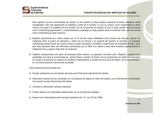 CONCEPTOS BÁSICOS DEL MERCADO DE VALORES
Diciembre de 2008
11
Esto significa que los comisionistas de valores, al ser emitido un título pueden comprarlo al emisor utilizando varias
modalidades, bien sea adquiriendo la totalidad o parte de la emisión, lo que se conoce como underwriting en firme,
colocar una parte o la totalidad de una emisión con el compromiso de adquirir lo que no logre vender, esto se conoce
como Underwriting garantizado, o comprometerse a desplegar la mejor gestión para la venta del valor, esto se conoce
como underwriting al mejor esfuerzo.
c) Realizar operaciones por cuenta propia con el fin de dar mayor estabilidad a los precios del mercado, reducir los
márgenes entre el precio de demanda y oferta de los mismos y en general dar liquidez al mercado. La sociedad
comisionista puede actuar por cuenta propia y puede comprarle y venderle a usted títulos de propiedad de ella o para
ella. Esta situación debe ser informada previamente por la SCB a su cliente y éste debe autorizar expresamente la
realización de su negocio bajo esta circunstancia.
d) Celebrar compraventas con pacto de recompra sobre valores: La operación conocida como “Reporto” consiste en la
posibilidad que tiene el comisionista de vender títulos a cambio de dinero con el compromiso por parte del adquirente
de vender nuevamente los valores de similares Características a cambio de otra suma de dinero, en la misma fecha o
en una fecha posterior previamente acordada.
Otras operaciones autorizadas son:
a) Otorgar préstamos con sus propios recursos para financiar la adquisición de valores.
b) Administrar valores de sus comitentes con el propósito de realizar el cobro del capital y sus rendimientos y reinvertirlos
de acuerdo con las instrucciones del cliente.
c) Constituir y administrar carteras colectivas.
d) Prestar asesoría en actividades relacionadas con el mercado de capitales.
e) Actuar como intermediarios del mercado cambiario (Art. 74. Ley 510 de 1999).
 