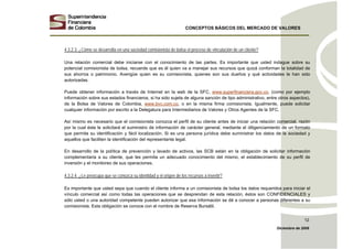 CONCEPTOS BÁSICOS DEL MERCADO DE VALORES
Diciembre de 2008
12
4.3.2.3. ¿Cómo se desarrolla en una sociedad comisionista de bolsa el proceso de vinculación de un cliente?
Una relación comercial debe iniciarse con el conocimiento de las partes. Es importante que usted indague sobre su
potencial comisionista de bolsa, recuerde que es él quien va a manejar sus recursos que quizá conforman la totalidad de
sus ahorros o patrimonio. Averigüe quien es su comisionista, quienes son sus dueños y qué actividades le han sido
autorizadas.
Puede obtener información a través de Internet en la web de la SFC, www.superfinanciera.gov.co, (como por ejemplo
información sobre sus estados financieros, si ha sido sujeta de alguna sanción de tipo administrativo, entre otros aspectos),
de la Bolsa de Valores de Colombia, www.bvc.com.co, o en la misma firma comisionista. Igualmente, puede solicitar
cualquier información por escrito a la Delegatura para Intermediarios de Valores y Otros Agentes de la SFC.
Así mismo es necesario que el comisionista conozca el perfil de su cliente antes de iniciar una relación comercial, razón
por la cual éste le solicitará el suministro de información de carácter general, mediante el diligenciamiento de un formato
que permita su identificación y fácil localización. Si es una persona jurídica debe suministrar los datos de la sociedad y
aquellos que faciliten la identificación del representante legal.
En desarrollo de la política de prevención y lavado de activos, las SCB están en la obligación de solicitar información
complementaria a su cliente, que les permita un adecuado conocimiento del mismo, el establecimiento de su perfil de
inversión y el monitoreo de sus operaciones.
4.3.2.4. ¿Le preocupa que se conozca su identidad y el origen de los recursos a invertir?
Es importante que usted sepa que cuando el cliente informa a un comisionista de bolsa los datos requeridos para iniciar el
vínculo comercial así como todas las operaciones que se desprendan de esta relación, éstos son CONFIDENCIALES y
sólo usted o una autoridad competente pueden autorizar que esa información se dé a conocer a personas diferentes a su
comisionista. Esta obligación se conoce con el nombre de Reserva Bursátil.
 