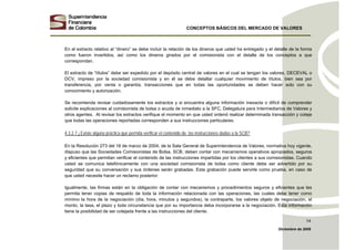 CONCEPTOS BÁSICOS DEL MERCADO DE VALORES
Diciembre de 2008
14
En el extracto relativo al “dinero” se debe incluir la relación de los dineros que usted ha entregado y el detalle de la forma
como fueron invertidos, así como los dineros girados por el comisionista con el detalle de los conceptos a que
correspondan.
El extracto de “títulos” debe ser expedido por el depósito central de valores en el cual se tengan los valores, DECEVAL o
DCV, impreso por la sociedad comisionista y en él se debe detallar cualquier movimiento de títulos, bien sea por
transferencia, por venta o garantía, transacciones que en todas las oportunidades se deben hacer solo con su
conocimiento y autorización.
Se recomienda revisar cuidadosamente los extractos y si encuentra alguna información inexacta o difícil de comprender
solicite explicaciones al comisionista de bolsa o acuda de inmediato a la SFC, Delegatura para Intermediarios de Valores y
otros agentes. Al revisar los extractos verifique el momento en que usted ordenó realizar determinada transacción y coteje
que todas las operaciones reportadas corresponden a sus instrucciones particulares.
4.3.2.7 ¿Existe alguna práctica que permita verificar el contenido de las instrucciones dadas a la SCB?
En la Resolución 273 del 16 de marzo de 2004, de la Sala General de Superintendencia de Valores, normativa hoy vigente,
dispuso que las Sociedades Comisionistas de Bolsa, SCB, deben contar con mecanismos operativos apropiados, seguros
y eficientes que permitan verificar el contenido de las instrucciones impartidas por los clientes a sus comisionistas. Cuando
usted se comunica telefónicamente con una sociedad comisionista de bolsa como cliente debe ser advertido por su
seguridad que su conversación y sus órdenes serán grabadas. Esta grabación puede servirle como prueba, en caso de
que usted necesite hacer un reclamo posterior.
Igualmente, las firmas están en la obligación de contar con mecanismos y procedimientos seguros y eficientes que les
permita tener copias de respaldo de toda la información relacionada con las operaciones, las cuales debe tener como
mínimo la hora de la negociación (día, hora, minutos y segundos), la contraparte, los valores objeto de negociación, el
monto, la tasa, el plazo y toda circunstancia que por su importancia deba incorporarse a la negociación. Esta información
tiene la posibilidad de ser cotejada frente a las instrucciones del cliente.
 