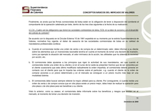 CONCEPTOS BÁSICOS DEL MERCADO DE VALORES
Diciembre de 2008
15
Finalmente, se anota que las firmas comisionistas de bolsa están en la obligación de tener a disposición del comitente el
comprobante de la operación celebrada por éste, dentro de los tres días siguientes a la fecha de su realización.
4.3.2.8. ¿Cuáles son las obligaciones que tienen las sociedades comisionistas de bolsa, SCB, en su labor de asesoría y en el desarrollo
del contrato de comisión?
De acuerdo con lo dispuesto en la Circular Externa 10 de 1991 expedida en su momento por la extinta Superintendencia de
Valores, normativa hoy vigente, el deber de asesoría de las sociedades comisionistas de bolsa en su calidad de
mandatarios profesionales conlleva:
a. Cuando el comisionista recibe una orden de venta o de compra de un determinado valor, debe informar a su cliente
sobre los elementos que un inversionista razonable tendría en cuenta al momento de tomar una decisión de inversión,
como por ejemplo la situación del mercado, el valor intrínseco de la acción, las utilidades que ha obtenido la sociedad
por acción, etc.
b. El comisionista debe ajustarse a los principios que rigen la actividad de sus mandatarios, así que cuando el
comisionista recibe una orden de su cliente y si en el curso de la rueda se presentan hechos que de ser conocidos por
el cliente ocasionaría que este último modificara radicalmente la orden impartida, el comisionista deberá ponerse en
contacto con el cliente para que le imparta las ordenes sobre el particular. v.g. cuando el cliente da la orden de
comprar acciones a un precio determinado y en el mercado se consiguen a un precio mucho más bajo en una
modalidad distinta.
c. El comisionista debe buscar siempre obtener la mayor utilidad para su cliente. Por consiguiente, si cuando recibe una
orden de venta o de compra conoce que en otra plaza existe un precio mejor, debe tratar de realizar la operación para
otra plaza o de otra plaza para así beneficiar a su cliente.
Visto lo anterior, como su asesor, el comisionista debe informarle sobre los beneficios y riesgos que existen en el
mercado, al momento de tomar una decisión de inversión.
 
