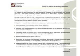 CONCEPTOS BÁSICOS DEL MERCADO DE VALORES
Diciembre de 2008
16
Lo pueden atender en sus oficinas o a través de una red bancaria o de una entidad financiera. Es importante que aclare
con su asesor cuál es la entidad con la que usted realmente está contratando ya que eventualmente puede funcionar
como grupo o tener nombres comerciales o logotipos parecidos más no idénticos (banco, corporación, comisionista,
fiduciaria, etc.), que pueden generar confusión en el cliente.
Recuerde: es usted quien decide con quién y cómo quiere invertir su patrimonio y sus recursos. Una vez conozca la firma
con quien contrata y el asesor le haya explicado suficientemente cuáles son las opciones que existen en el mercado así
como sus riesgos, infórmele claramente cuál es su decisión de inversión.
En lo que hace al desarrollo del contrato de comisión para la compra y venta de valores el Comisionista de Valores debe:
• Desempeñar directa y personalmente la comisión (artículo 1291 C. Co.)
• Realizar los actos comprendidos dentro de los negocios que le son encargados por sus clientes y los necesarios para
su ejecución (artículo 1263 C.Co.).
• Entregar a los clientes todo provecho directo o indirecto que obtenga en ejercicio de la comisión, de manera que sólo
pueden recibir la remuneración convenida para cada negocio (artículo 1265 C.Co).
• Respetar los límites del encargo (artículo 1266 C.Co.).
• Separarse de las instrucciones impartidas cuando circunstancias desconocidas o ignoradas por los clientes que le
hagan suponer razonablemente que éste habría dado su aprobación para ello (artículo 1266 C.Co.).
• Suspender la ejecución del encargo cuando se presenten casos no previstos por los clientes, a menos que la urgencia
y el estado del negocio no permitan demora alguna o estuviere facultado para obrar a su arbitrio, caso en el cual debía
actuar según su prudencia y en armonía con la costumbre de los comerciantes diligentes (artículo 1277 C.Co.)
 