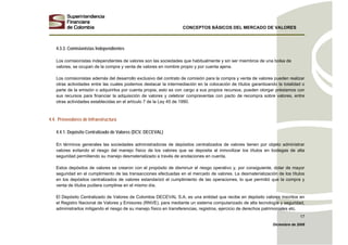 CONCEPTOS BÁSICOS DEL MERCADO DE VALORES
Diciembre de 2008
17
4.3.3. Comisionistas Independientes
Los comisionistas independientes de valores son las sociedades que habitualmente y sin ser miembros de una bolsa de
valores, se ocupan de la compra y venta de valores en nombre propio y por cuenta ajena.
Los comisionistas además del desarrollo exclusivo del contrato de comisión para la compra y venta de valores pueden realizar
otras actividades entre las cuales podemos destacar la intermediación en la colocación de títulos garantizando la totalidad o
parte de la emisión o adquirirlos por cuenta propia, esto es con cargo a sus propios recursos, pueden otorgar préstamos con
sus recursos para financiar la adquisición de valores y celebrar compraventas con pacto de recompra sobre valores, entre
otras actividades establecidas en el artículo 7 de la Ley 45 de 1990.
4.4. Proveedores de Infraestructura
4.4.1. Depósito Centralizado de Valores (DCV, DECEVAL)
En términos generales las sociedades administradoras de depósitos centralizados de valores tienen por objeto administrar
valores evitando el riesgo del manejo físico de los valores que se deposita al inmovilizar los títulos en bodegas de alta
seguridad permitiendo su manejo desmaterializado a través de anotaciones en cuenta.
Estos depósitos de valores se crearon con el propósito de disminuir el riesgo operativo y, por consiguiente, dotar de mayor
seguridad en el cumplimiento de las transacciones efectuadas en el mercado de valores. La desmaterialización de los títulos
en los depósitos centralizados de valores estandarizó el cumplimiento de las operaciones, lo que permitió que la compra y
venta de títulos pudiera cumplirse en el mismo día.
El Depósito Centralizado de Valores de Colombia DECEVAL S.A. es una entidad que recibe en depósito valores inscritos en
el Registro Nacional de Valores y Emisores (RNVE), para mediante un sistema computarizado de alta tecnología y seguridad,
administrarlos mitigando el riesgo de su manejo físico en transferencias, registros, ejercicio de derechos patrimoniales etc.
 