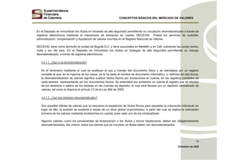 CONCEPTOS BÁSICOS DEL MERCADO DE VALORES
Diciembre de 2008
18
En el Depósito se inmovilizan los títulos en bóvedas de alta seguridad permitiendo su circulación desmaterializada a través de
registros electrónicos mediante el mecanismo de anotación en cuenta. DECEVAL Presta los servicios de custodia,
administración, compensación y liquidación de valores inscritos en el Registro Nacional de Valores
DECEVAL tiene como domicilio la ciudad de Bogotá D.C. y tiene sucursales en Medellín y en Cali, cubriendo las zonas centro,
norte y sur del país. En el Depósito se inmovilizan los títulos en bodegas de alta seguridad permitiendo su manejo
desmaterializado, a través de registros electrónicos.
4.4.1.1. ¿Qué es la desmaterialización?
Es el fenómeno mediante el cual se sustituye el uso y manejo del documento físico y se reemplaza por un registro
contable al que, en la mayoría de los casos, se le ha dado el nombre de documento informático; o, definida de otra forma,
la desmaterialización de valores significa sustituir títulos físicos por anotaciones en cuenta, en los registros contables de
cada tenedor, representando así los documentos físicos. Se entenderá por anotación en cuenta el registro que se efectúe
de los derechos o saldos de los titulares en las cuentas de depósito, el cual será llevado por un depósito centralizado de
valores, tal como lo dispone el artículo 12 de la Ley 964 de 2005.
4.4.1.2. ¿Qué son emisiones desmaterializadas?
Son aquellas ofertas de valores que no requieren la expedición de títulos físicos para respaldar la colocación individual; en
lugar de ello, la emisión se sustenta a través de un título global (macrotítulos), a partir del cual se realiza la colocación
primaria de los valores mediante anotaciones en cuenta, para cada uno de los compradores.
Algunos valores, como los provenientes de titularización o los títulos y bonos hipotecarios, deben ser obligatoriamente
desmaterializados. Así mismo, todos los valores que se inscriban en Bolsa deben ser desmaterializados.
 