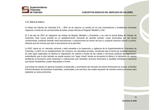 CONCEPTOS BÁSICOS DEL MERCADO DE VALORES
Diciembre de 2008
19
4.4.2. Bolsa de Valores
La Bolsa de Valores de Colombia S.A. – BVC es en esencia un recinto en el cual compradores y vendedores concretan
negocios a través de los comisionistas de bolsa; posee oficinas en Bogotá, Medellín y Cali.
El 3 de julio de 2001 se integraron las bolsas de Bogotá, Medellín y Occidente, y se creó la actual Bolsa de Valores de
Colombia. Esta nueva entidad es un establecimiento mercantil de carácter privado, cuyos accionistas son las firmas
comisionistas, pudiendo también serlo asociaciones o corporaciones sin ánimo de lucro y cualquier persona natural o jurídica,
siempre que las normas que rijan a esa persona se lo permitan.
La BVC opera en un mercado nacional y está sometida a la inspección y vigilancia de la Superintendencia Financiera de
Colombia. La BVC es un establecimiento de comercio, de naturaleza privada, constituida bajo la forma de sociedad anónima;
en este lugar organizado se efectúa la negociación de valores a través de las ruedas o reuniones públicas de negociación,
entendiendo que el sitio también se puede asociar con “lugar virtual” donde se encuentra la oferta y la demanda de valores
facilitando el encuentro entre empresas o instituciones que necesitan recursos financieros y aquellas entidades o personas
que tienen excedentes y están dispuestas a invertir.
Las bolsas de valores en general impulsan el desarrollo y crecimiento del mercado de activos financieros en el país, al facilitar
el financiamiento de empresas industriales, comerciales y de servicios, las cuales requieren de manera continua recursos para
adelantar su tarea productiva.
 