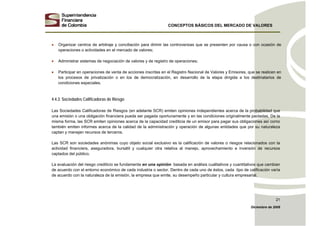 CONCEPTOS BÁSICOS DEL MERCADO DE VALORES
Diciembre de 2008
21
• Organizar centros de arbitraje y conciliación para dirimir las controversias que se presenten por causa o con ocasión de
operaciones o actividades en el mercado de valores;
• Administrar sistemas de negociación de valores y de registro de operaciones;
• Participar en operaciones de venta de acciones inscritas en el Registro Nacional de Valores y Emisores, que se realicen en
los procesos de privatización o en los de democratización, en desarrollo de la etapa dirigida a los destinatarios de
condiciones especiales.
4.4.3. Sociedades Calificadoras de Riesgo
Las Sociedades Calificadoras de Riesgos (en adelante SCR) emiten opiniones independientes acerca de la probabilidad que
una emisión o una obligación financiera pueda ser pagada oportunamente y en las condiciones originalmente pactadas. De la
misma forma, las SCR emiten opiniones acerca de la capacidad crediticia de un emisor para pagar sus obligaciones así como
también emiten informes acerca de la calidad de la administración y operación de algunas entidades que por su naturaleza
captan y manejan recursos de terceros.
Las SCR son sociedades anónimas cuyo objeto social exclusivo es la calificación de valores o riesgos relacionados con la
actividad financiera, aseguradora, bursátil y cualquier otra relativa al manejo, aprovechamiento e inversión de recursos
captados del público.
La evaluación del riesgo crediticio se fundamenta en una opinión basada en análisis cualitativos y cuantitativos que cambian
de acuerdo con el entorno económico de cada industria o sector. Dentro de cada uno de éstos, cada tipo de calificación varía
de acuerdo con la naturaleza de la emisión, la empresa que emite, su desempeño particular y cultura empresarial.
 