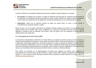 CONCEPTOS BÁSICOS DEL MERCADO DE VALORES
Diciembre de 2008
22
La opinión emitida por las sociedades calificadoras está orienta a clasificar el objeto calificado en dos grados:
• De inversión: se considera que la emisión o el objeto de calificación bajo este grado no representa mayores riesgos de
incumplimiento. Una calificación está dentro del grado de inversión cuando los títulos a los cuales se aplica no representan
un gran riesgo de incumplimiento en las obligaciones inicialmente pactadas para con los compradores de los mismos.
• Especulativo: Implica que se presentan factores de riesgo que podrían llevar, en mayor o menor medida al
incumplimiento en el pago de intereses o capital.
Dentro de cada uno de los grados mencionados se establecen distintas categorías de acuerdo a la ponderación de los
distintos factores que se evalúan (Alto, bueno, satisfactorio, etc.), algunas se acompañan del signo positivo o negativo
reflejando la tendencia hacia la calificación mas próxima. Tanto los grados como las categorías se aplican para las
obligaciones de corto y largo plazo.
4.4.4. Autorregulador del mercado de valores (AMV)
La Corporación Autorreguladora del Mercado de Valores AMV es una entidad de carácter privado sin ánimo de lucro, de
carácter nacional regida por la Constitución, normas civiles, la ley 964 de 2005 y normas que la desarrollan y por sus estatutos
y reglamentos. Esta entidad establece los mecanismos mediante los cuales los agentes del mercado de valores procuran
elevar los estándares profesionales y velar por un mercado integro y transparente donde exista libre formación de precios y
condiciones adecuadas de seguridad para los inversionistas y para el público en general, estableciendo unas reglas de juego
claras, cuyo incumplimiento tiene repercusiones de distinta índole y en donde no interviene el Estado.
Esta entidad fue autorizada por la Superintendencia Financiera para adelantar sus labores como organismo de
autorregulación en los términos de la ley 964 de 2005 y el decreto 1565 de 2006, mediante la expedición de la Resolución
número 1171 del 7 de julio de 2006. Información adicional sobre el particular la puede encontrar en la página Web de la
entidad www.amvcolombia.org.co.
 