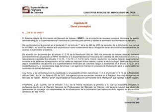 CONCEPTOS BÁSICOS DEL MERCADO DE VALORES
Diciembre de 2008
23
Capítulo III
Otros conceptos
5. ¿QUÉ ES EL SIMEV?
El Sistema Integral de Información del Mercado de Valores - SIMEV -, es el conjunto de recursos humanos, técnicos y de gestión
administrados por la Superintendencia Financiera de Colombia para permitir y facilitar el suministro de información al mercado.
De conformidad con lo previsto en el parágrafo 3° del artículo 7° de la ley 964 de 2005, la veracidad de la información que repose
en el SIMEV, así como los efectos que se produzcan como consecuencia de su divulgación serán de exclusiva responsabilidad de
quienes la suministren al sistema.
De acuerdo con lo previsto por el artículo 1.1.2.14. de la Resolución 400 de 1995, los emisores de valores deberán mantener
permanentemente actualizado el RNVE remitiendo a la Superintendencia Financiera de Colombia las informaciones periódicas y
relevantes de que tratan los artículos 1.1.2.15., 1.1.2.16. y 1.1.2.18. de la misma resolución, las cuales deberán igualmente ser
enviadas a los sistemas de negociación en los cuales se negocien dichos valores, cuando a ello haya lugar, dentro de los mismos
plazos establecidos para el envío a la Superintendencia Financiera de Colombia. Según lo establecido en el artículo 1.1.2.21 de la
citada Resolución, el representante legal del emisor, o el agente de manejo en procesos de titularización será el responsable del
suministro de dicha información.
A su turno, y de conformidad con lo establecido en el parágrafo primero del artículo 1.1.1.3, el artículo 1.1.3.16. de la Resolución
400 de 1995 y la Circular Externa 023 de 2007, los agentes que se encuentren inscritos en el Registro Nacional de Agentes del
Mercado de Valores - RNAMV serán responsables de la actualización permanente de la información que reportan a dicho registro.
Finalmente, y de acuerdo con el artículo 1.1.4.3. de la misma resolución, la persona a la cual se encuentre vinculado el
profesional inscrito en el Registro Nacional de Profesionales del Mercado de Valores, o la persona natural que desarrolle
operaciones de corretaje, son responsables de la actualización de la información que reposa en dicho registro, en los términos
señalados en esa norma.
 