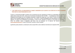 CONCEPTOS BÁSICOS DEL MERCADO DE VALORES
Diciembre de 2008
26
7. ¿QUÉ DEBEN HACER LOS INVERSIONISTAS CUANDO CONSIDEREN QUE ALGUNO DE SUS DERECHOS HA SIDO VULNERADO
POR PARTE DE UN INTERMEDIARIO DEL MV?
Cuando un inversionista del MPV considere que sus derechos han sido vulnerados por parte de un intermediario del mercado de
valores debe acudir ante la SFC, dado que en los términos del Decreto 4327 de 2005, “… las Delegaturas Institucionales y a las
Delegaturas para Riesgos son las encargadas de atender y evaluar las quejas que, como cliente o usuario se presenten contra
alguna de las entidades vigiladas por parte de la SFC.”. Así, la SFC, a través del Delegado para Intermediarios de Valores y Otros
Agentes o de alguna de la Delegaturas para Riesgos, si fuere el caso, atenderá su solicitud, la cual puede ser presentada en
forma de consulta, queja o cualquiera otra forma que se enmarque en el ejercicio del derecho de petición
(www.supefinanciera.gov.co, enlace Consumidor Financiero, sección Quejas).
Igualmente puede presentar su reclamación ante la propia SCB o ante el defensor del cliente de la respectiva SCB.
 