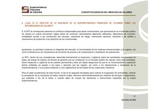 CONCEPTOS BÁSICOS DEL MERCADO DE VALORES
Diciembre de 2008
27
8. ¿CUÁL ES EL OBJETIVO DE LA VIGILANCIA DE LA SUPERINTENDENCIA FINANCIERA DE COLOMBIA SOBRE LOS
INTERMEDIARIOS DE VALORES?
A la SFC le corresponde preservar la confianza indispensable para atraer inversionistas, que permanezcan en el mercado público
de valores en cuanto encuentren reglas claras de conducta, intermediarios altamente calificados, alternativas de inversión,
rentabilidad acorde a las condiciones del mercado, coberturas de riesgo, información oportuna, suficiente y de calidad y
mecanismos de protección a los derechos de los inversionistas.
Igualmente, es prioritario preservar la integridad del mercado, la funcionalidad de los sistemas transaccionales y de registro, así
como la eficiencia en los mecanismos de formación de precios y de compensación y liquidación de operaciones.
La SFC, dentro de sus competencias, desarrolla directamente la inspección y vigilancia sobre las sociedades comisionistas de
bolsa, las bolsas de valores, los fondos de garantía que se constituyan en el mercado público de valores, entre otras entidades.
Dicha inspección y vigilancia es de carácter permanente y tiene por objeto asegurarse de que en su funcionamiento y operación
dichas entidades se ajusten a las leyes y decretos que las regulan, así como a las disposiciones y decisiones de la
Superintendencia, a sus propios estatutos y a los reglamentos de las bolsas de las cuales sean miembros.
Para el cabal cumplimiento de esta función, la ley le ha asignado facultades para ordenar la suspensión De actividades, ordenar
la cancelación de su inscripción en bolsa, imponer multas, intervenir administrativamente por violación de las leyes o reglamentos,
sus estatutos o los de la bolsa, o cuando dejen de cumplir las decisiones o instrucciones impartidas por la propia
Superintendencia.
 