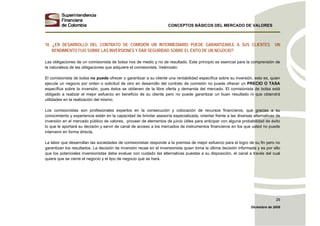 CONCEPTOS BÁSICOS DEL MERCADO DE VALORES
Diciembre de 2008
29
10. ¿EN DESARROLLO DEL CONTRATO DE COMISIÓN UN INTERMEDIARIO PUEDE GARANTIZARLE A SUS CLIENTES UN
RENDIMIENTO FIJO SOBRE LAS INVERSIONES Y DAR SEGURIDAD SOBRE EL ÉXITO DE UN NEGOCIO?
Las obligaciones de un comisionista de bolsa nos de medio y no de resultado. Este principio es esencial para la comprensión de
la naturaleza de las obligaciones que adquiere el comisionista. Veámoslo:
El comisionista de bolsa no puede ofrecer o garantizar a su cliente una rentabilidad específica sobre su inversión, esto es, quien
ejecute un negocio por orden o solicitud de otro en desarrollo del contrato de comisión no puede ofrecer un PRECIO O TASA
específica sobre la inversión, pues éstos se obtienen de la libre oferta y demanda del mercado. El comisionista de bolsa está
obligado a realizar el mejor esfuerzo en beneficio de su cliente pero no puede garantizar un buen resultado ni que obtendrá
utilidades en la realización del mismo.
Los comisionistas son profesionales expertos en la consecución y colocación de recursos financieros, que gracias a su
conocimiento y experiencia están en la capacidad de brindar asesoría especializada, orientar frente a las diversas alternativas de
inversión en el mercado público de valores, proveer de elementos de juicio útiles para anticipar con alguna probabilidad de éxito
lo que le aportará su decisión y servir de canal de acceso a los mercados de instrumentos financieros en los que usted no puede
intervenir en forma directa.
La labor que desarrollan las sociedades de comisionistas responde a la premisa de mejor esfuerzo para el logro de su fin pero no
garantizan los resultados. La decisión de inversión recae en el inversionista quien toma la última decisión informada y es por ello
que los potenciales inversionistas debe evaluar con cuidado las alternativas puestas a su disposición, el canal a través del cual
quiere que se cierre el negocio y el tipo de negocio que se hará.
 