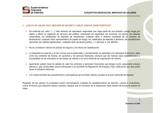 CONCEPTOS BÁSICOS DEL MERCADO DE VALORES
Diciembre de 2008
3
2. ¿QUÉ ES UN “VALOR” EN EL MERCADO DE VALORES Y CUÁLES SON SUS CARACTERÍSTICAS?
• Se entiende por valor,” (…) todo derecho de naturaleza negociable que haga parte de una emisión cuando tenga por
objeto o efecto la captación de recursos del público, incluyendo los siguientes: las acciones; los bonos; los papeles
comerciales; los certificados de depósito de mercancías; cualquier título o derecho resultante de un proceso de
titularización; cualquier título representativo de capital de riesgo; los certificados de depósito a términos; las aceptaciones
bancarias; las cédulas hipotecarias; cualquier título de deuda pública. (..)” (Artículo 2, Ley 964/05).
• No se consideran valores las pólizas de seguros y los títulos de capitalización.
• Lo dispuesto en esta ley y en las normas que la desarrollen y complementen es aplicable a los derivados financieros, tales
como los contratos de futuros, de opciones y de permuta financiera, siempre que los mismos sean estandarizados y
susceptibles de ser transados en las bolsas de valores o en otros sistemas de negociación de valores.
• Igualmente podrán tener la calidad de valor los contratos y derivados financieros que tengan como subyacente energía
eléctrica o gas combustible, previa información a la Comisión de Regulación de Energía y Gas, calificación que sólo podrá
hacer el Gobierno Nacional.
• Los valores tendrán las características y prerrogativas de los títulos valores, excepto la acción cambiarla de regreso.
Respecto de los valores no procederá acción reivindicatoria, medidas de restablecimiento de derecho, comiso e incautación,
contra el tercero que adquiera valores inscritos, siempre que al momento de la adquisición haya obrado de buena fe exenta de
culpa.
 