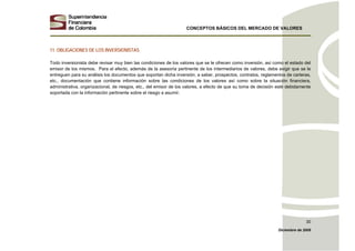 CONCEPTOS BÁSICOS DEL MERCADO DE VALORES
Diciembre de 2008
30
11. OBLIGACIONES DE LOS INVERSIONISTAS
Todo inversionista debe revisar muy bien las condiciones de los valores que se le ofrecen como inversión, así como el estado del
emisor de los mismos. Para el efecto, además de la asesoría pertinente de los intermediarios de valores, debe exigir que se le
entreguen para su análisis los documentos que soportan dicha inversión, a saber, prospectos, contratos, reglamentos de carteras,
etc., documentación que contiene información sobre las condiciones de los valores así como sobre la situación financiera,
administrativa, organizacional, de riesgos, etc., del emisor de los valores, a efecto de que su toma de decisión esté debidamente
soportada con la información pertinente sobre el riesgo a asumir.
 