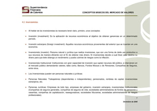 CONCEPTOS BÁSICOS DEL MERCADO DE VALORES
Diciembre de 2008
7
4.2. Inversionistas
• Al hablar de los inversionistas es necesario tener claro, primero, unos conceptos:
• Inversión (investment): Es la aplicación de recursos económicos al objetivo de obtener ganancias en un determinado
período.
• Inversión extranjera (foreign investment): Aquellos recursos económicos provenientes del exterior que se inyectan en una
economía.
• Inversionista (investor): Persona natural o jurídica que realiza inversiones, que son una forma de darle uso productivo a
sus recursos de manera eficiente con el fin de obtener más dinero. El inversionista decide a cual título valor destina su
dinero para que éste obtenga un rendimiento y pueda cubrirse de riesgos como la inflación.
• Inversionista Institucional: Instituciones con gran capacidad de inversión que captan recursos del público, e intervienen en
el mercado público demandando valores, tales como, Bancos, Fondos Mutuos o de Pensiones, Compañías de Seguros,
entre otros.
• Los inversionistas pueden ser personas naturales o jurídicas:
• Personas Naturales: Trabajadores (dependientes o independientes), pensionados, rentistas de capital, inversionistas
extranjeros, etc.
• Personas Jurídicas: Empresas de todo tipo, empresas del gobierno, inversión extranjera, inversionistas institucionales
(Compañías de seguros generales, compañías de seguros de vida, sociedades administradoras de fondos de pensiones y
cesantías, compañías de capitalización, reaseguradoras, sociedades fiduciarias, sociedades administradoras de riesgos
profesionales).
 