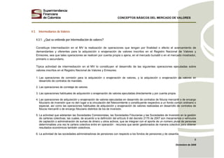 CONCEPTOS BÁSICOS DEL MERCADO DE VALORES
Diciembre de 2008
8
4.3. Intermediarios de Valores
4.3.1. ¿Qué se entiende por intermediación de valores?
Constituye intermediación en el MV la realización de operaciones que tengan por finalidad o efecto el acercamiento de
demandantes y oferentes para la adquisición o enajenación de valores inscritos en el Registro Nacional de Valores y
Emisores, sea que tales operaciones se realicen por cuenta propia o ajena, en el mercado bursátil o en el mercado mostrador,
primario o secundario.
Típica actividad de intermediación en el MV lo constituyen el desarrollo de las siguientes operaciones ejecutadas sobre
valores inscritos en el Registro Nacional de Valores y Emisores:
1. Las operaciones de comisión para la adquisición o enajenación de valores, y la adquisición o enajenación de valores en
desarrollo de contratos de mandato.
2. Las operaciones de corretaje de valores.
3. Las operaciones habituales de adquisición o enajenación de valores ejecutadas directamente y por cuenta propia.
4. Las operaciones de adquisición y enajenación de valores ejecutadas en desarrollo de contratos de fiducia mercantil o de encargo
fiduciario de inversión que no den lugar a la vinculación del fideicomitente o constituyente respectivo a un fondo común ordinario o
especial, así como las operaciones habituales de adquisición y enajenación de valores realizadas en desarrollo de contratos de
fiducia mercantil o de encargo fiduciario distintos de los de inversión.
5. La actividad que adelantan las Sociedades Comisionistas, las Sociedades Fiduciarias y las Sociedades de Inversión en la gestión
de carteras colectivas, las cuales, de acuerdo a la definición del artículo 9 del decreto 2175 de 2007 son mecanismos o vehículos
de captación o administración de sumas de dinero u otros activos, que se integran con el aporte de un número plural de personas
determinables una vez le cartera colectiva entre en operación - recursos que serán gestionados de manera colectiva para obtener
resultados económicos también colectivos.
6. La actividad de las sociedades administradoras de pensiones con respecto a los fondos de pensiones y de cesantía.
 
