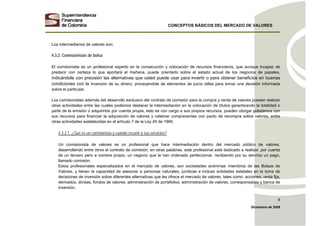 CONCEPTOS BÁSICOS DEL MERCADO DE VALORES
Diciembre de 2008
9
Los intermediarios de valores son:
4.3.2. Comisionistas de bolsa
El comisionista es un profesional experto en la consecución y colocación de recursos financieros, que aunque incapaz de
predecir con certeza lo que aportará el mañana, puede orientarlo sobre el estado actual de los negocios de papeles,
indicándole con precisión las alternativas que usted puede usar para invertir o para obtener beneficios en buenas
condiciones con la inversión de su dinero, proveyéndole de elementos de juicio útiles para tomar una decisión informada
sobre el particular.
Los comisionistas además del desarrollo exclusivo del contrato de comisión para la compra y venta de valores pueden realizar
otras actividades entre las cuales podemos destacar la intermediación en la colocación de títulos garantizando la totalidad o
parte de la emisión o adquirirlos por cuenta propia, esto es con cargo a sus propios recursos, pueden otorgar préstamos con
sus recursos para financiar la adquisición de valores y celebrar compraventas con pacto de recompra sobre valores, entre
otras actividades establecidas en el artículo 7 de la Ley 45 de 1990.
4.3.2.1. ¿Qué es un comisionista y cuando recurrir a sus servicios?
Un comisionista de valores es un profesional que hace intermediación dentro del mercado público de valores,
desarrollando entre otros el contrato de comisión; en otras palabras, este profesional está dedicado a realizar, por cuenta
de un tercero pero a nombre propio, un negocio que le han ordenado perfeccionar, recibiendo por su servicio un pago,
llamado comisión.
Estos profesionales especializados en el mercado de valores, son sociedades anónimas miembros de las Bolsas de
Valores, y tienen la capacidad de asesorar a personas naturales, jurídicas e incluso entidades estatales en la toma de
decisiones de inversión sobre diferentes alternativas que les ofrece el mercado de valores, tales como: acciones, renta fija,
derivados, divisas, fondos de valores, administración de portafolios, administración de valores, corresponsalías y banca de
inversión.
 