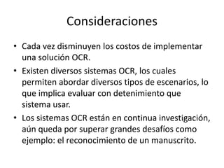 ConsideracionesCada vez disminuyen los costos de implementar una solución OCR.Existen diversos sistemas OCR, los cuales permiten abordar diversos tipos de escenarios, lo que implica evaluar con detenimiento que sistema usar.Los sistemas OCR están en continua investigación, aún queda por superar grandes desafíos como ejemplo: el reconocimiento de un manuscrito.
