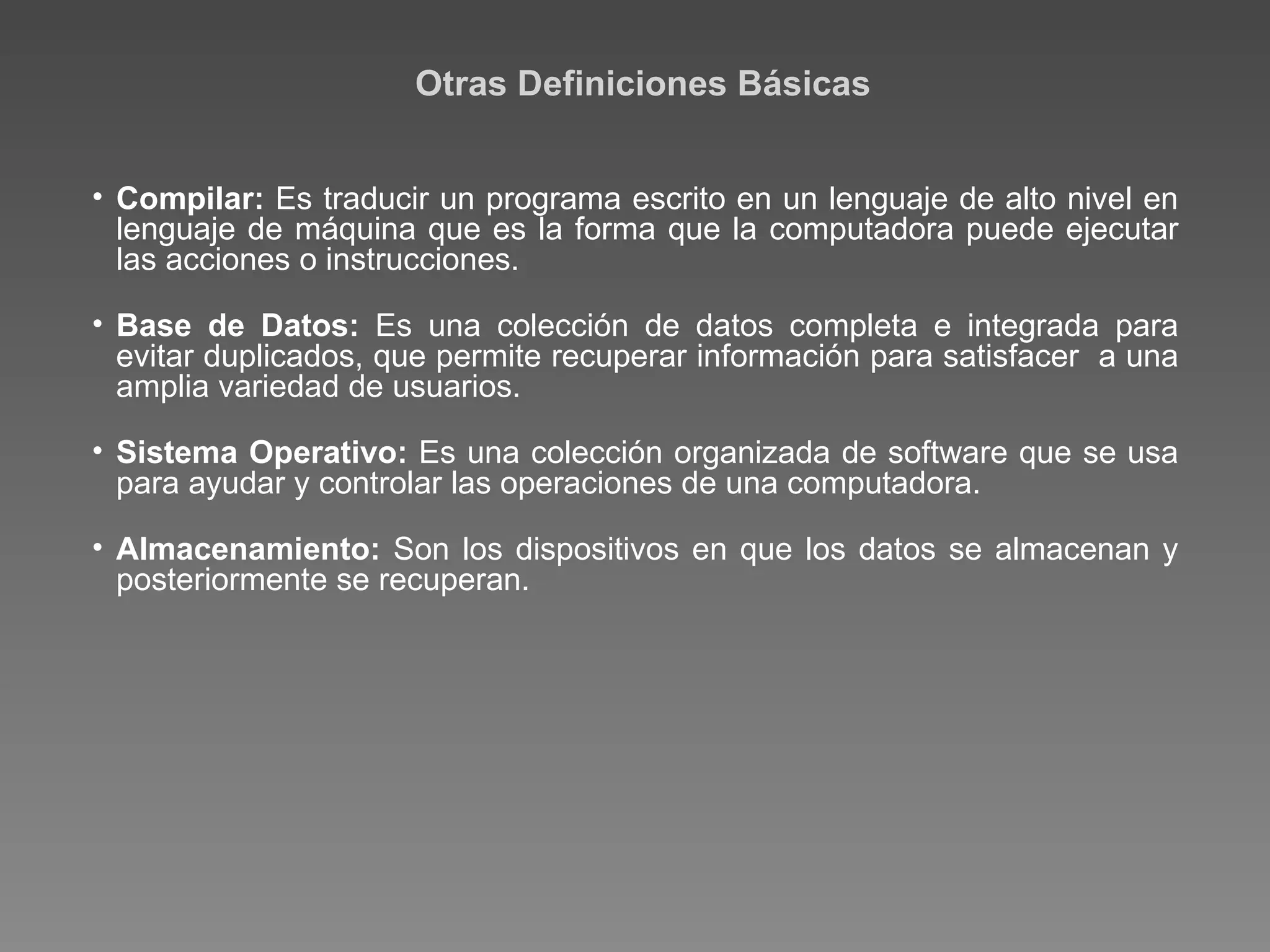 Otras Definiciones Básicas Compilar:  Es traducir un programa escrito en un lenguaje de alto nivel en lenguaje de máquina que es la forma que la computadora puede ejecutar las acciones o instrucciones. Base de Datos:  Es una colección de datos completa e integrada para evitar duplicados, que permite recuperar información para satisfacer  a una amplia variedad de usuarios. Sistema Operativo:  Es una colección organizada de software que se usa para ayudar y controlar las operaciones de una computadora. Almacenamiento:  Son los dispositivos en que los datos se almacenan y posteriormente se recuperan. 