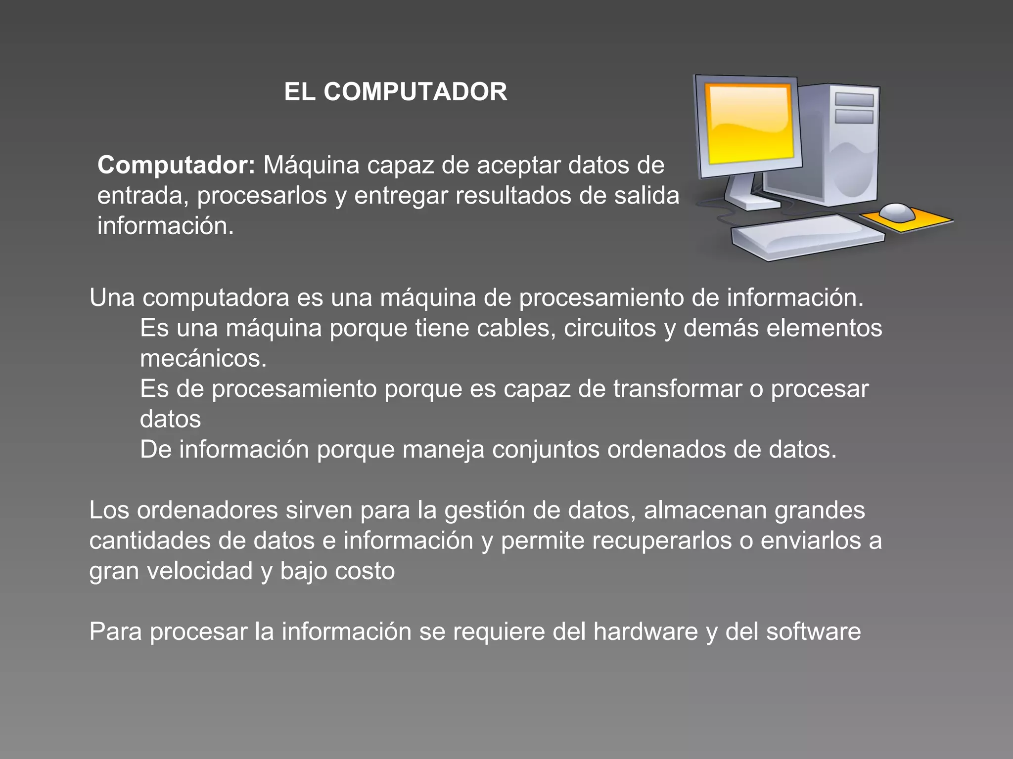 Computador:  Máquina capaz de aceptar datos de entrada, procesarlos y entregar resultados de salida información.  Una computadora es una máquina de procesamiento de información. Es una máquina porque tiene cables, circuitos y demás elementos mecánicos. Es de procesamiento porque es capaz de transformar o procesar datos  De información porque maneja conjuntos ordenados de datos. Los ordenadores sirven para la gestión de datos, almacenan grandes cantidades de datos e información y permite recuperarlos o enviarlos a gran velocidad y bajo costo Para procesar la información se requiere del hardware y del software EL COMPUTADOR 