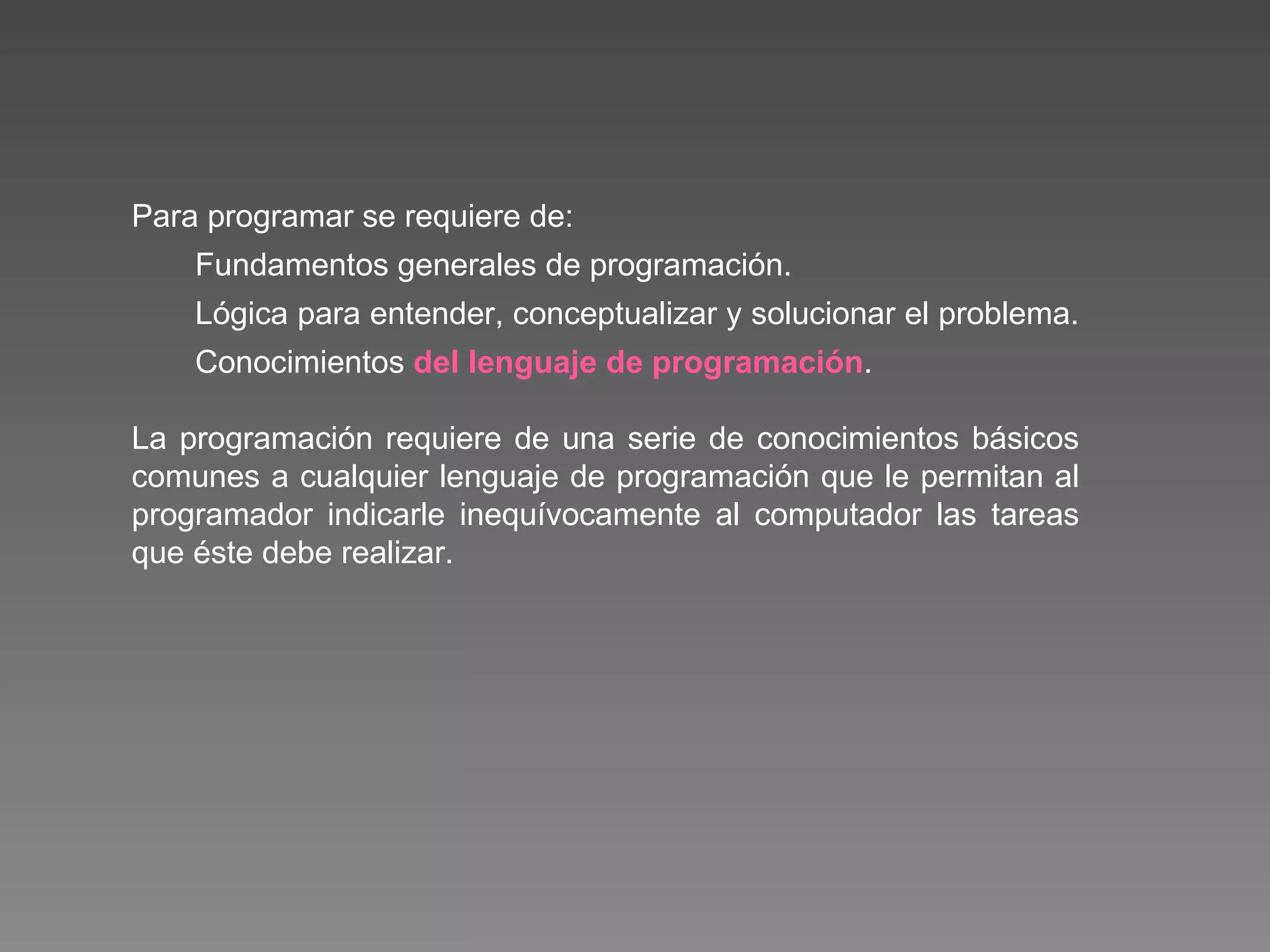 Para programar se requiere de: Fundamentos generales de programación. Lógica para entender, conceptualizar y solucionar el problema.  Conocimientos  del lenguaje de programación . La programación requiere de una serie de conocimientos básicos comunes a cualquier lenguaje de programación que le permitan al programador indicarle inequívocamente al computador las tareas que éste debe realizar. 