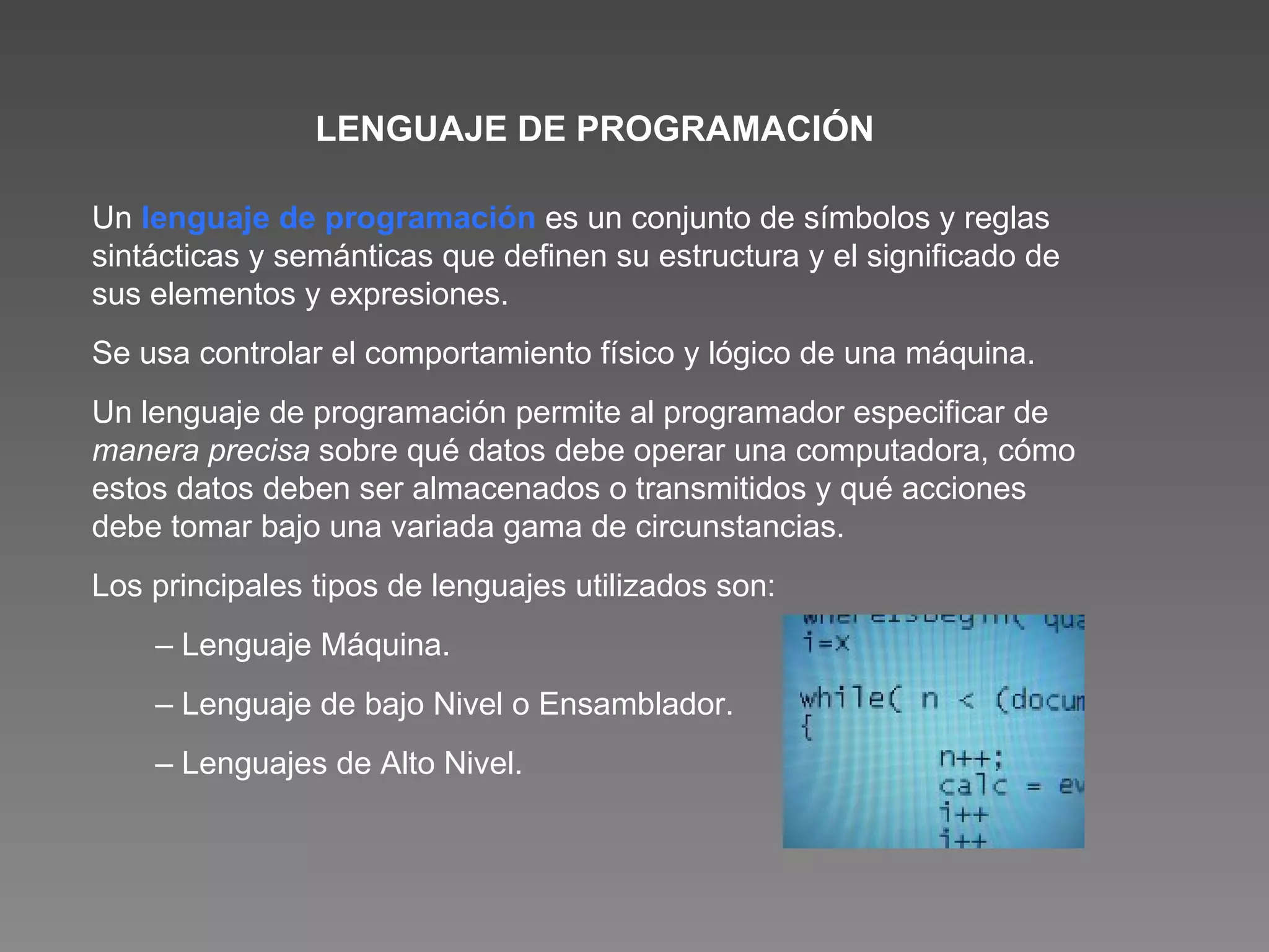 LENGUAJE DE PROGRAMACIÓN Un  lenguaje de programación   es un conjunto de símbolos y reglas sintácticas y semánticas que definen su estructura y el significado de sus elementos y expresiones.  Se usa controlar el comportamiento físico y lógico de una máquina. Un lenguaje de programación permite al programador especificar de  manera precisa  sobre qué datos debe operar una computadora, cómo estos datos deben ser almacenados o transmitidos y qué acciones debe tomar bajo una variada gama de circunstancias. Los principales tipos de lenguajes utilizados son : –  Lenguaje Máquina. –  Lenguaje de bajo Nivel o Ensamblador. –  Lenguajes de Alto Nivel. 