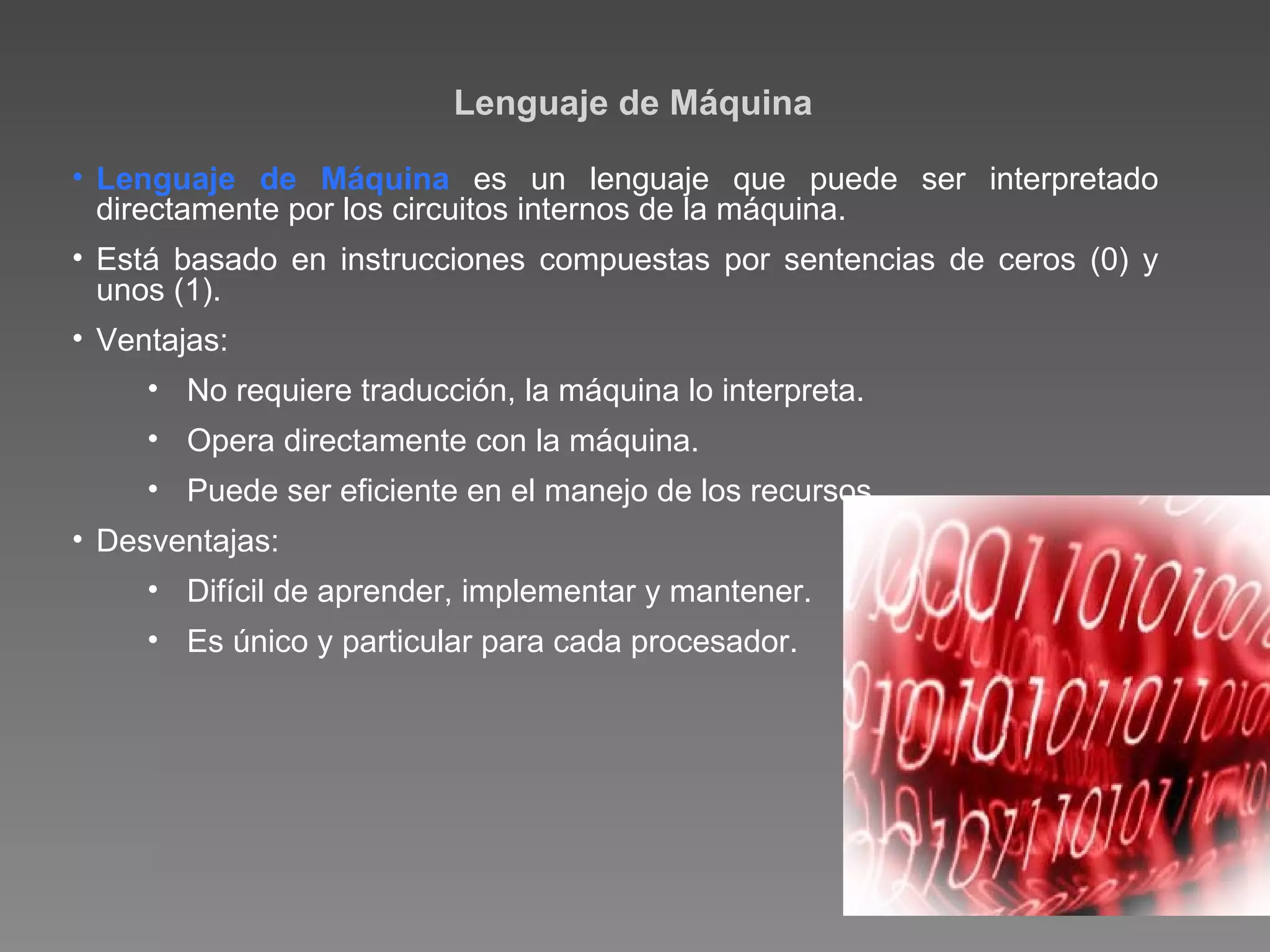 Lenguaje de Máquina Lenguaje de Máquina  es un lenguaje que puede ser interpretado directamente por los circuitos internos de la máquina. Está basado en instrucciones compuestas por sentencias de ceros (0) y unos (1). Ventajas: No requiere traducción, la máquina lo interpreta. Opera directamente con la máquina. Puede ser eficiente en el manejo de los recursos. Desventajas: Difícil de aprender, implementar y mantener. Es único y particular para cada procesador. 