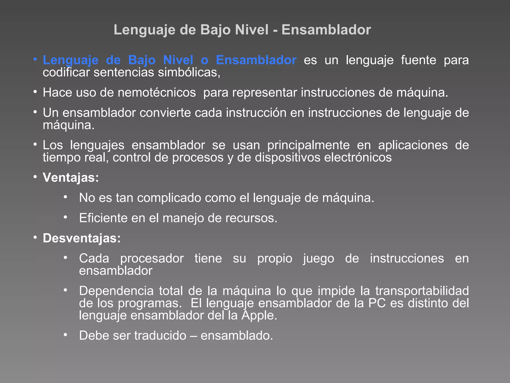 Lenguaje de Bajo Nivel - Ensamblador Lenguaje de Bajo Nivel o Ensamblador  es un lenguaje fuente para codificar sentencias simbólicas, Hace uso de nemotécnicos  para representar instrucciones de máquina. Un ensamblador convierte cada instrucción en instrucciones de lenguaje de máquina. Los lenguajes ensamblador se usan principalmente en aplicaciones de tiempo real, control de procesos y de dispositivos  electrónicos Ventajas: No es tan complicado como el lenguaje de máquina. Eficiente en el manejo de recursos. Desventajas: Cada procesador tiene su propio juego de instrucciones en ensamblador Dependencia total de la máquina lo que impide la transportabilidad de los programas.  El lenguaje ensamblador de la PC es distinto del lenguaje  ensamblador del la Apple. Debe ser traducido – ensamblado. 