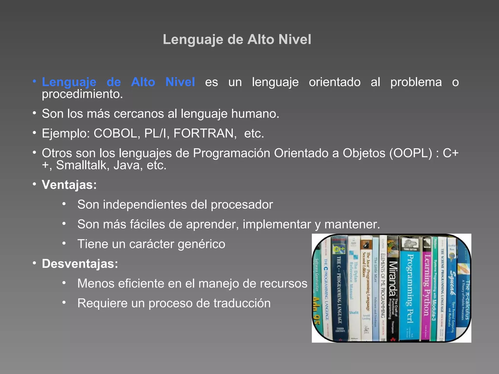 Lenguaje de Alto Nivel Lenguaje de Alto Nivel  es un lenguaje orientado al problema o procedimiento. Son los más cercanos al lenguaje humano. Ejemplo: COBOL, PL/I, FORTRAN,  etc. Otros son los lenguajes de Programación Orientado a Objetos (OOPL) : C++, Smalltalk, Java, etc. Ventajas: Son independientes del procesador Son más fáciles de aprender, implementar y mantener. Tiene un carácter genérico Desventajas: Menos eficiente en el manejo de recursos Requiere un proceso de traducción 