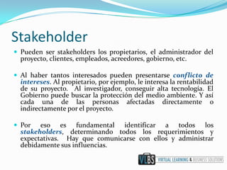 Stakeholder
 Pueden ser stakeholders los propietarios, el administrador del
  proyecto, clientes, empleados, acreedores, gobierno, etc.

 Al haber tantos interesados pueden presentarse conflicto de
  intereses. Al propietario, por ejemplo, le interesa la rentabilidad
  de su proyecto. Al investigador, conseguir alta tecnología. El
  Gobierno puede buscar la protección del medio ambiente. Y así
  cada una de las personas afectadas directamente o
  indirectamente por el proyecto.

 Por   eso es fundamental identificar a todos los
  stakeholders, determinando todos los requerimientos y
  expectativas. Hay que comunicarse con ellos y administrar
  debidamente sus influencias.
 